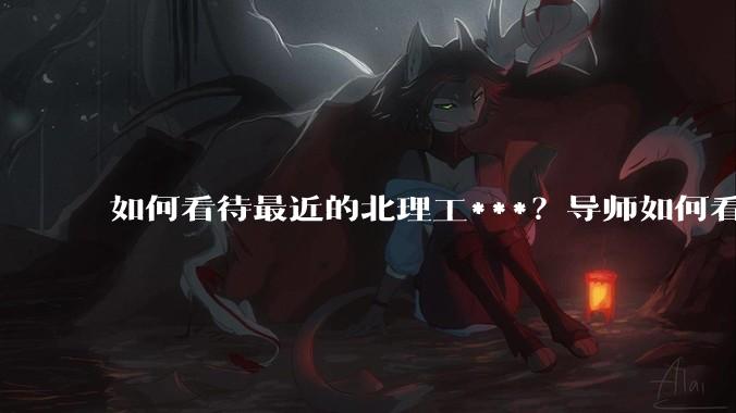 如何看待最近的北理工***？导师如何看待？