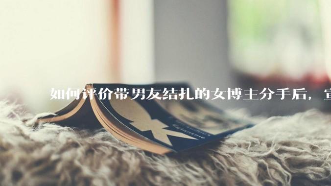 如何评价带男友结扎的女博主分手后，宣布自己成为了单亲妈妈？