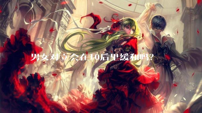 男女对立会在10后里缓和吗？