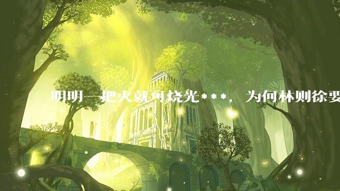 明明一把火就可烧光***，为何林则徐要劳神费力用海水浸泡？