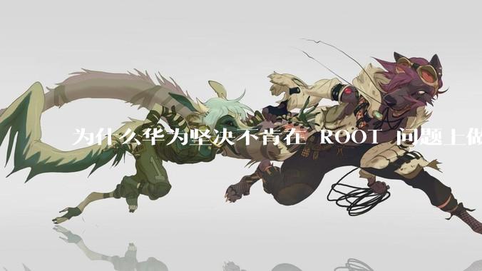 为什么华为坚决不肯在 ROOT 问题上做出让步？