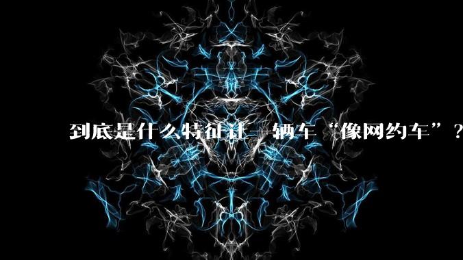 到底是什么特征让一辆车“像网约车”？